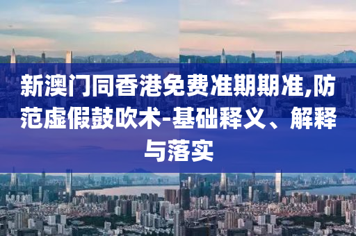 新澳門同香港免費(fèi)準(zhǔn)期期準(zhǔn),防范虛假鼓吹術(shù)-基礎(chǔ)釋義、解釋與落實(shí)