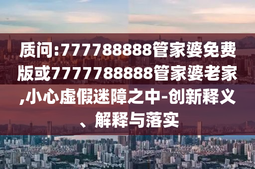 質(zhì)問:777788888管家婆免費(fèi)版或7777788888管家婆老家,小心虛假迷障之中-創(chuàng)新釋義、解釋與落實(shí)