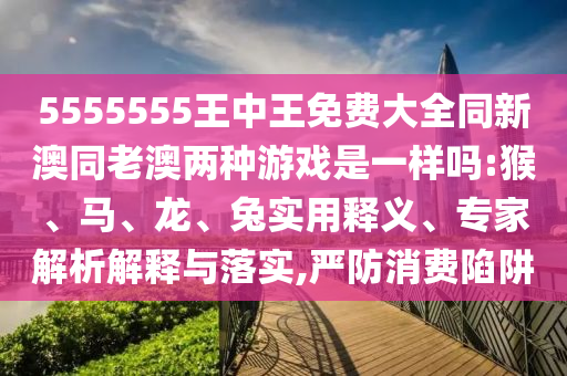 5555555王中王免費(fèi)大全同新澳同老澳兩種游戲是一樣嗎:猴、馬、龍、兔實(shí)用釋義、專家解析解釋與落實(shí),嚴(yán)防消費(fèi)陷阱