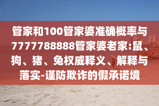 管家和100管家婆準(zhǔn)確概率與7777788888管家婆老家:鼠、狗、豬、兔權(quán)威釋義、解釋與落實(shí)-謹(jǐn)防欺詐的假承諾境