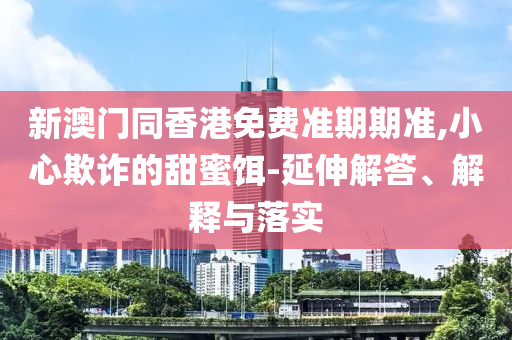 新澳門同香港免費(fèi)準(zhǔn)期期準(zhǔn),小心欺詐的甜蜜餌-延伸解答、解釋與落實(shí)