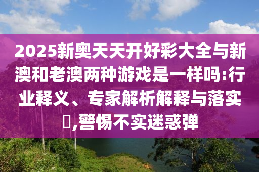 2025新奧天天開好彩大全與新澳和老澳兩種游戲是一樣嗎:行業(yè)釋義、專家解析解釋與落實?,警惕不實迷惑彈