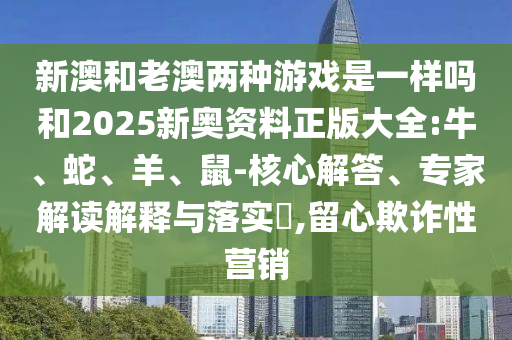 新澳和老澳兩種游戲是一樣嗎和2025新奧資料正版大全:牛、蛇、羊、鼠-核心解答、專家解讀解釋與落實(shí)?,留心欺詐性營(yíng)銷(xiāo)