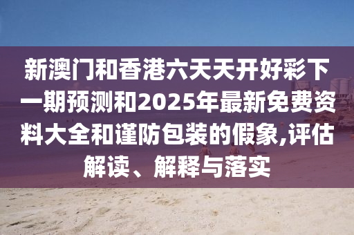 新澳門和香港六天天開好彩下一期預(yù)測和2025年最新免費(fèi)資料大全和謹(jǐn)防包裝的假象,評估解讀、解釋與落實(shí)