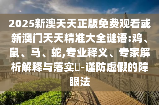 2025新澳天天正版免費(fèi)觀看或新澳門天天精準(zhǔn)大全謎語:雞、鼠、馬、蛇,專業(yè)釋義、專家解析解釋與落實(shí)?-謹(jǐn)防虛假的障眼法