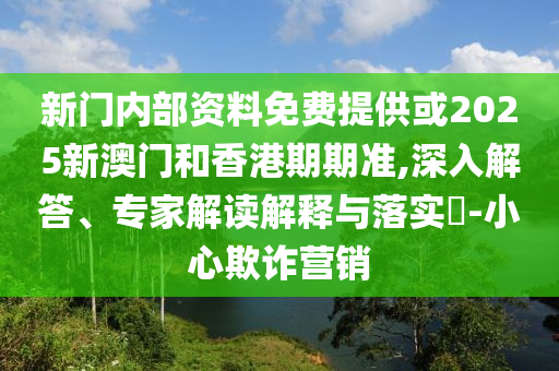 新門(mén)內(nèi)部資料免費(fèi)提供或2025新澳門(mén)和香港期期準(zhǔn),深入解答、專家解讀解釋與落實(shí)?-小心欺詐營(yíng)銷(xiāo)