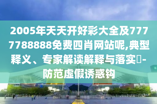 2005年天天開好彩大全及7777788888免費(fèi)四肖網(wǎng)站呢,典型釋義、專家解讀解釋與落實(shí)?-防范虛假誘惑鉤