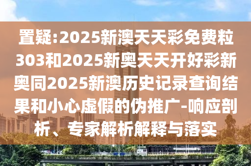 置疑:2025新澳天天彩免費(fèi)粒303和2025新奧天天開好彩新奧同2025新澳歷史記錄查詢結(jié)果和小心虛假的偽推廣-響應(yīng)剖析、專家解析解釋與落實(shí)