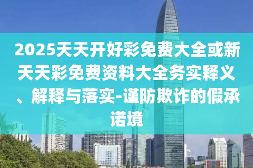 2025天天開好彩免費(fèi)大全或新天天彩免費(fèi)資料大全務(wù)實(shí)釋義、解釋與落實(shí)-謹(jǐn)防欺詐的假承諾境