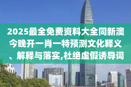 2025最全免費(fèi)資料大全同新澳今晚開(kāi)一肖一特預(yù)測(cè)文化釋義、解釋與落實(shí),杜絕虛假誘導(dǎo)詞