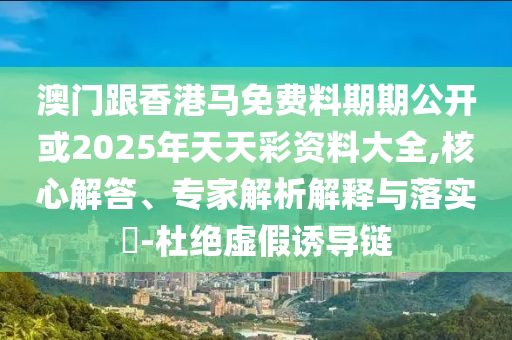 澳門(mén)跟香港馬免費(fèi)料期期公開(kāi)或2025年天天彩資料大全,核心解答、專(zhuān)家解析解釋與落實(shí)?-杜絕虛假誘導(dǎo)鏈
