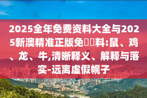 2025全年免費(fèi)資料大全與2025新澳精準(zhǔn)正版免費(fèi)資料:鼠、雞、龍、牛,清晰釋義、解釋與落實(shí)-遠(yuǎn)離虛假幌子