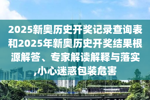 2025新奧歷史開獎(jiǎng)記錄查詢表和2025年新奧歷史開獎(jiǎng)結(jié)果根源解答、專家解讀解釋與落實(shí),小心迷惑包裝危害