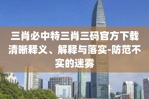 三肖必中特三肖三碼官方下載清晰釋義、解釋與落實(shí)-防范不實(shí)的迷霧