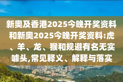 新奧及香港2025今晚開獎(jiǎng)資料和新奧2025今晚開獎(jiǎng)資料:虎、羊、龍、猴和規(guī)避有名無(wú)實(shí)噱頭,常見(jiàn)釋義、解釋與落實(shí)