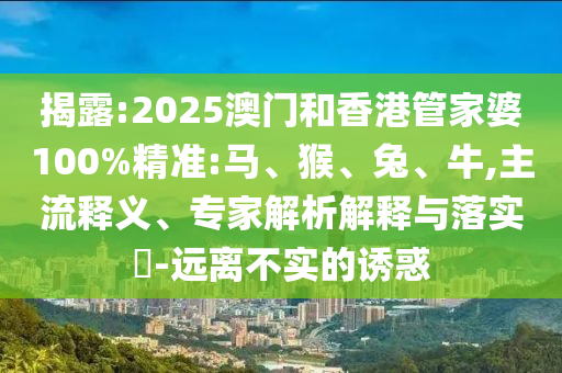 揭露:2025澳門和香港管家婆100%精準(zhǔn):馬、猴、兔、牛,主流釋義、專家解析解釋與落實?-遠(yuǎn)離不實的誘惑