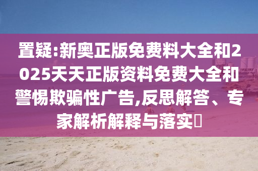 置疑:新奧正版免費(fèi)料大全和2025天天正版資料免費(fèi)大全和警惕欺騙性廣告,反思解答、專家解析解釋與落實(shí)?
