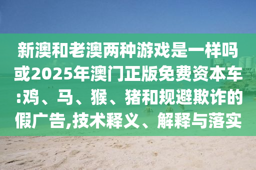 新澳和老澳兩種游戲是一樣嗎或2025年澳門正版免費(fèi)資本車:雞、馬、猴、豬和規(guī)避欺詐的假?gòu)V告,技術(shù)釋義、解釋與落實(shí)