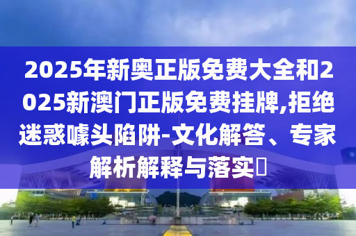 2025年新奧正版免費(fèi)大全和2025新澳門正版免費(fèi)掛牌,拒絕迷惑噱頭陷阱-文化解答、專家解析解釋與落實(shí)?