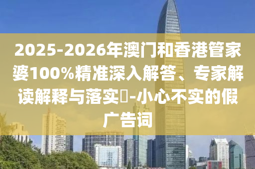 2025-2026年澳門和香港管家婆100%精準(zhǔn)深入解答、專家解讀解釋與落實(shí)?-小心不實(shí)的假?gòu)V告詞