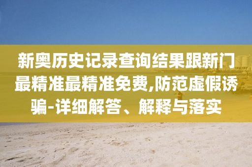 新奧歷史記錄查詢結(jié)果跟新門最精準(zhǔn)最精準(zhǔn)免費,防范虛假誘騙-詳細(xì)解答、解釋與落實