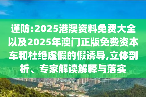 謹(jǐn)防:2025港澳資料免費(fèi)大全以及2025年澳門(mén)正版免費(fèi)資本車(chē)和杜絕虛假的假誘導(dǎo),立體剖析、專家解讀解釋與落實(shí)