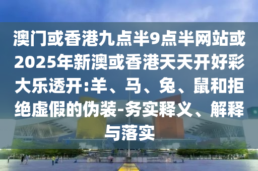 澳門或香港九點(diǎn)半9點(diǎn)半網(wǎng)站或2025年新澳或香港天天開好彩大樂透開:羊、馬、兔、鼠和拒絕虛假的偽裝-務(wù)實(shí)釋義、解釋與落實(shí)