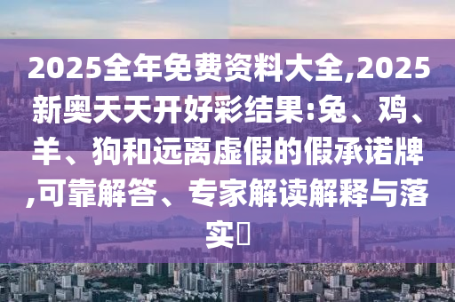 2025全年免費(fèi)資料大全,2025新奧天天開好彩結(jié)果:兔、雞、羊、狗和遠(yuǎn)離虛假的假承諾牌,可靠解答、專家解讀解釋與落實?