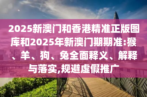 2025新澳門(mén)和香港精準(zhǔn)正版圖庫(kù)和2025年新澳門(mén)期期準(zhǔn):猴、羊、狗、兔全面釋義、解釋與落實(shí),規(guī)避虛假推廣
