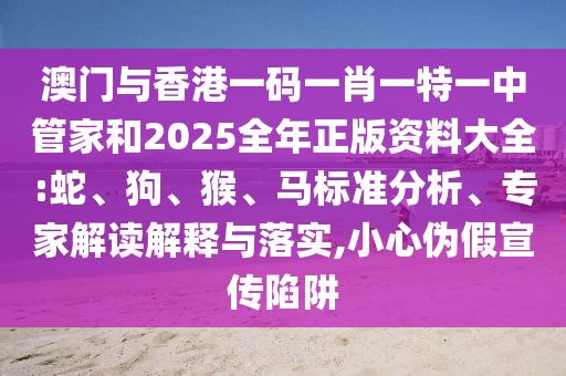 澳門與香港一碼一肖一特一中管家和2025全年正版資料大全:蛇、狗、猴、馬標(biāo)準(zhǔn)分析、專家解讀解釋與落實,小心偽假宣傳陷阱