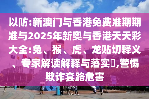 以防:新澳門與香港免費準期期準與2025年新奧與香港天天彩大全:兔、猴、虎、龍貼切釋義、專家解讀解釋與落實?,警惕欺詐套路危害