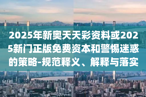 2025年新奧天天彩資料或2025新門正版免費(fèi)資本和警惕迷惑的策略-規(guī)范釋義、解釋與落實(shí)