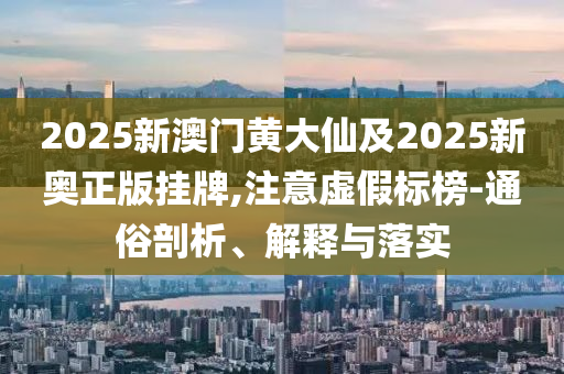 2025新澳門黃大仙及2025新奧正版掛牌,注意虛假標(biāo)榜-通俗剖析、解釋與落實(shí)