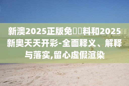 新澳2025正版免費資料和2025新奧天天開彩-全面釋義、解釋與落實,留心虛假渲染