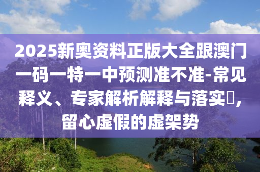 2025新奧資料正版大全跟澳門一碼一特一中預測準不準-常見釋義、專家解析解釋與落實?,留心虛假的虛架勢