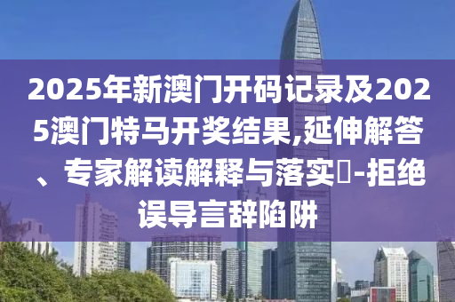 2025年新澳門開碼記錄及2025澳門特馬開獎結(jié)果,延伸解答、專家解讀解釋與落實?-拒絕誤導(dǎo)言辭陷阱