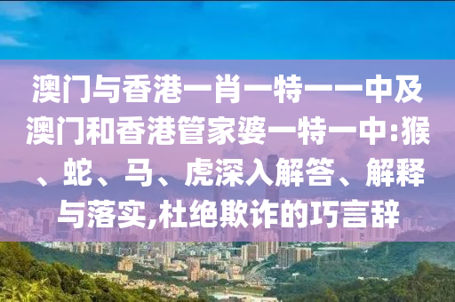 澳門與香港一肖一特一一中及澳門和香港管家婆一特一中:猴、蛇、馬、虎深入解答、解釋與落實,杜絕欺詐的巧言辭
