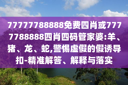 77777788888免費(fèi)四肖或7777788888四肖四碼管家婆:羊、豬、龍、蛇,警惕虛假的假誘導(dǎo)扣-精準(zhǔn)解答、解釋與落實