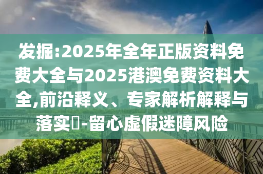 發(fā)掘:2025年全年正版資料免費(fèi)大全與2025港澳免費(fèi)資料大全,前沿釋義、專家解析解釋與落實(shí)?-留心虛假迷障風(fēng)險