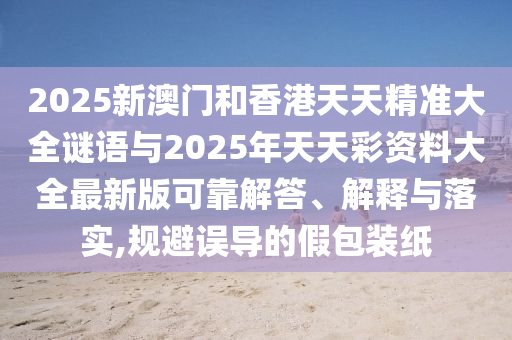 2025新澳門和香港天天精準(zhǔn)大全謎語(yǔ)與2025年天天彩資料大全最新版可靠解答、解釋與落實(shí),規(guī)避誤導(dǎo)的假包裝紙