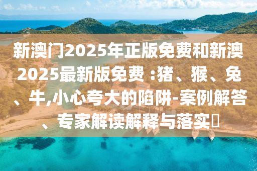 新澳門2025年正版免費和新澳2025最新版免費 :豬、猴、兔、牛,小心夸大的陷阱-案例解答、專家解讀解釋與落實?