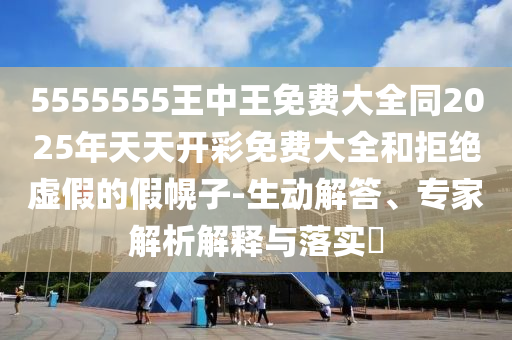 5555555王中王免費大全同2025年天天開彩免費大全和拒絕虛假的假幌子-生動解答、專家解析解釋與落實?