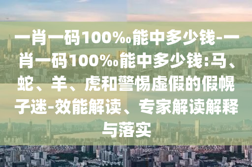 一肖一碼100‰能中多少錢-一肖一碼100‰能中多少錢:馬、蛇、羊、虎和警惕虛假的假幌子迷-效能解讀、專家解讀解釋與落實