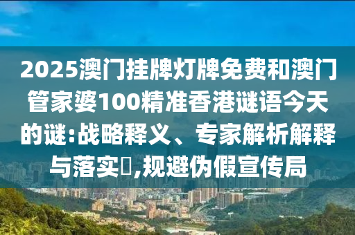 2025澳門掛牌燈牌免費(fèi)和澳門管家婆100精準(zhǔn)香港謎語今天的謎:戰(zhàn)略釋義、專家解析解釋與落實(shí)?,規(guī)避偽假宣傳局