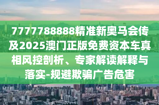 7777788888精準(zhǔn)新奧馬會傳及2025澳門正版免費資本車真相風(fēng)控剖析、專家解讀解釋與落實-規(guī)避欺騙廣告危害