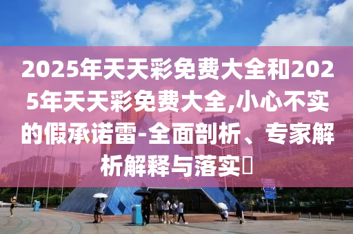 2025年天天彩免費(fèi)大全和2025年天天彩免費(fèi)大全,小心不實(shí)的假承諾雷-全面剖析、專家解析解釋與落實(shí)?