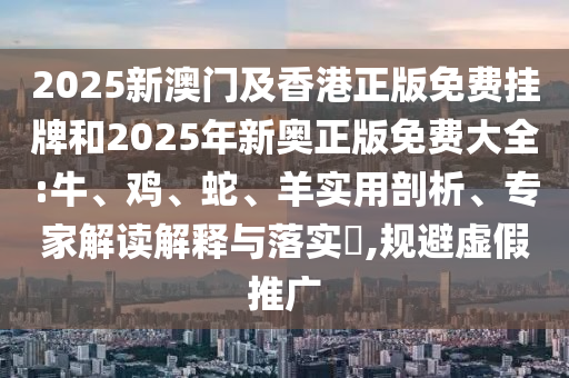 2025新澳門及香港正版免費掛牌和2025年新奧正版免費大全:牛、雞、蛇、羊實用剖析、專家解讀解釋與落實?,規(guī)避虛假推廣