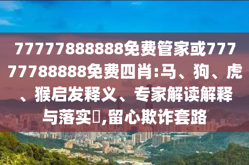 77777888888免費(fèi)管家或77777788888免費(fèi)四肖:馬、狗、虎、猴啟發(fā)釋義、專(zhuān)家解讀解釋與落實(shí)?,留心欺詐套路